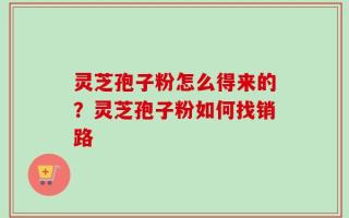 灵芝孢子粉怎么得来的？灵芝孢子粉如何找销路