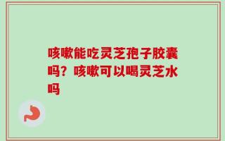 咳嗽能吃灵芝孢子胶囊吗？咳嗽可以喝灵芝水吗