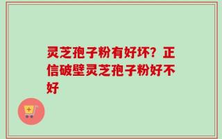 灵芝孢子粉有好坏？正信破壁灵芝孢子粉好不好