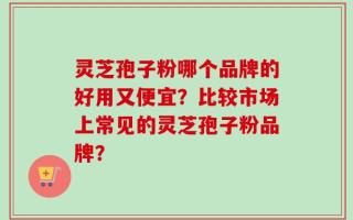 灵芝孢子粉哪个品牌的好用又便宜？比较市场上常见的灵芝孢子粉品牌？