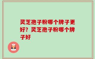 灵芝孢子粉哪个牌子更好？灵芝孢子粉哪个牌子好