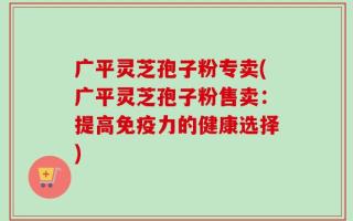广平灵芝孢子粉专卖(广平灵芝孢子粉售卖：提高免疫力的健康选择)