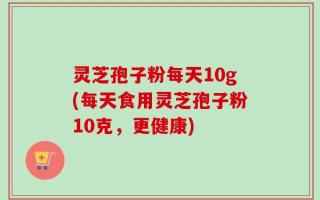 灵芝孢子粉每天10g(每天食用灵芝孢子粉10克，更健康)