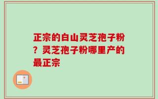 正宗的白山灵芝孢子粉？灵芝孢子粉哪里产的最正宗