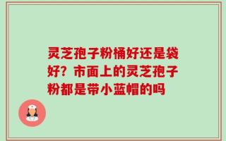 灵芝孢子粉桶好还是袋好？市面上的灵芝孢子粉都是带小蓝帽的吗