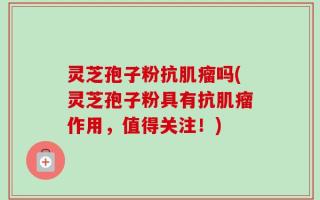 灵芝孢子粉抗肌瘤吗(灵芝孢子粉具有抗肌瘤作用，值得关注！)
