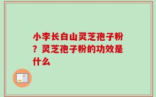 小李长白山灵芝孢子粉？灵芝孢子粉的功效是什么