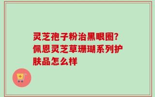 灵芝孢子粉治黑眼圈？佩恩灵芝草珊瑚系列护肤品怎么样