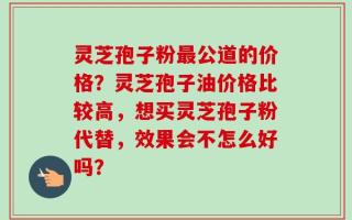 灵芝孢子粉最公道的价格？灵芝孢子油价格比较高，想买灵芝孢子粉代替，效果会不怎么好吗？
