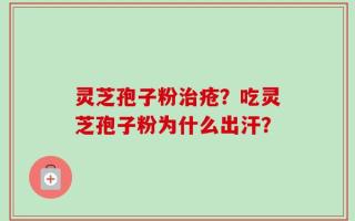 灵芝孢子粉治疮？吃灵芝孢子粉为什么出汗？