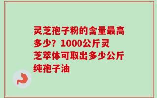 灵芝孢子粉的含量最高多少？1000公斤灵芝萃体可取出多少公斤纯孢子油