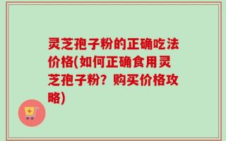 灵芝孢子粉的正确吃法价格(如何正确食用灵芝孢子粉？购买价格攻略)