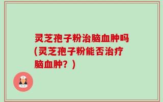 灵芝孢子粉治脑血肿吗(灵芝孢子粉能否治疗脑血肿？)