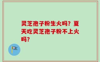 灵芝孢子粉生火吗？夏天吃灵芝孢子粉不上火吗？