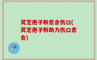 灵芝孢子粉愈合伤口(灵芝孢子粉助力伤口愈合)