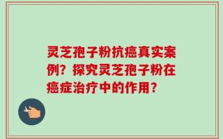 灵芝孢子粉抗癌真实案例？探究灵芝孢子粉在癌症治疗中的作用？