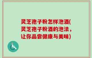 灵芝孢子粉怎样泡酒(灵芝孢子粉酒的泡法，让你品尝健康与美味)