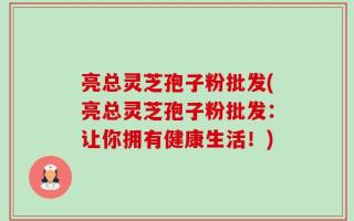 亮总灵芝孢子粉批发(亮总灵芝孢子粉批发：让你拥有健康生活！)