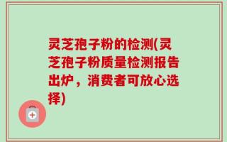 灵芝孢子粉的检测(灵芝孢子粉质量检测报告出炉，消费者可放心选择)