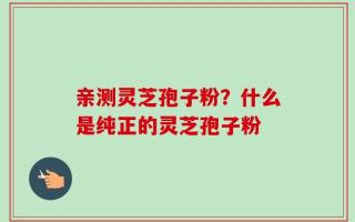 亲测灵芝孢子粉？什么是纯正的灵芝孢子粉