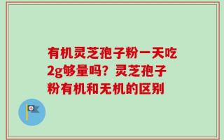 有机灵芝孢子粉一天吃2g够量吗？灵芝孢子粉有机和无机的区别