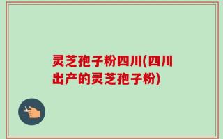 灵芝孢子粉四川(四川出产的灵芝孢子粉)