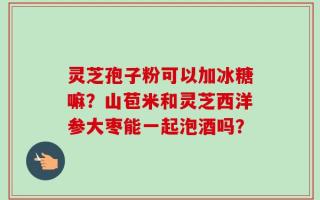 灵芝孢子粉可以加冰糖嘛？山苞米和灵芝西洋参大枣能一起泡酒吗？