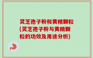 灵芝孢子粉和黄精颗粒(灵芝孢子粉与黄精颗粒的功效及用途分析)