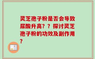 灵芝孢子粉是否会导致尿酸升高？？探讨灵芝孢子粉的功效及副作用？