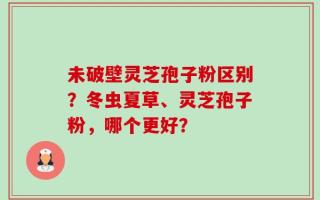 未破壁灵芝孢子粉区别？冬虫夏草、灵芝孢子粉，哪个更好？