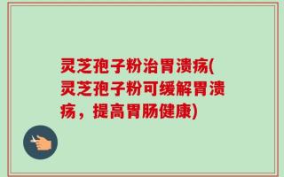 灵芝孢子粉治胃溃疡(灵芝孢子粉可缓解胃溃疡，提高胃肠健康)