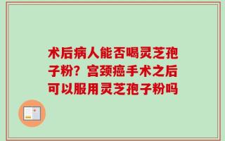 术后病人能否喝灵芝孢子粉？宫颈癌手术之后可以服用灵芝孢子粉吗