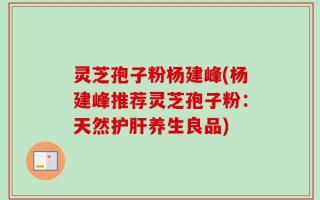 灵芝孢子粉杨建峰(杨建峰推荐灵芝孢子粉：天然护肝养生良品)