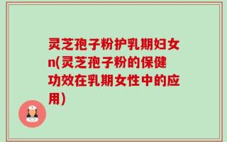 灵芝孢子粉护乳期妇女n(灵芝孢子粉的保健功效在乳期女性中的应用)