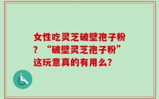 女性吃灵芝破壁孢子粉？“破壁灵芝孢子粉”这玩意真的有用么？