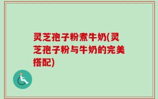 灵芝孢子粉煮牛奶(灵芝孢子粉与牛奶的完美搭配)