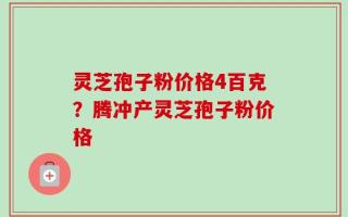 灵芝孢子粉价格4百克？腾冲产灵芝孢子粉价格