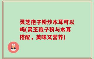 灵芝孢子粉炒木耳可以吗(灵芝孢子粉与木耳搭配，美味又营养)