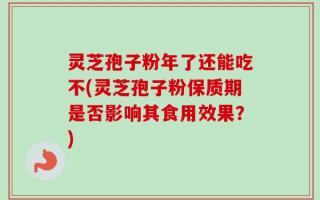 灵芝孢子粉年了还能吃不(灵芝孢子粉保质期是否影响其食用效果？)