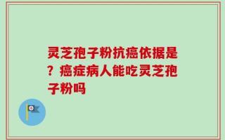 灵芝孢子粉抗癌依据是？癌症病人能吃灵芝孢子粉吗