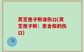 灵芝孢子粉涂伤口(灵芝孢子粉：愈合你的伤口)