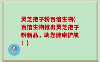 灵芝孢子粉百信生物(百信生物推出灵芝孢子粉新品，助您健康护航！)