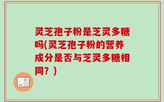 灵芝孢子粉是芝灵多糖吗(灵芝孢子粉的营养成分是否与芝灵多糖相同？)