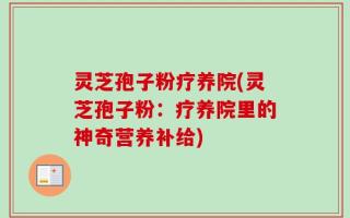 灵芝孢子粉疗养院(灵芝孢子粉：疗养院里的神奇营养补给)