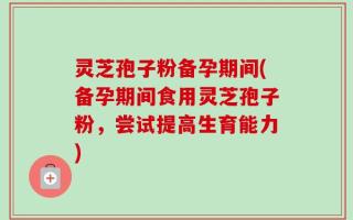 灵芝孢子粉备孕期间(备孕期间食用灵芝孢子粉，尝试提高生育能力)