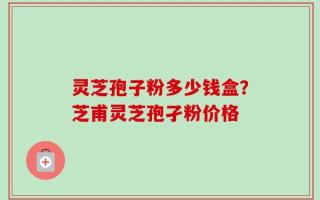 灵芝孢子粉多少钱盒？芝甫灵芝孢孑粉价格