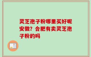 灵芝孢子粉哪里买好呢安徽？合肥有卖灵芝孢子粉的吗