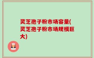 灵芝孢子粉市场容量(灵芝孢子粉市场规模巨大)