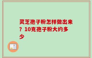 灵芝孢子粉怎样做出来？10克孢子粉大约多少