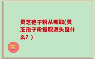 灵芝孢子粉从哪取(灵芝孢子粉提取源头是什么？)